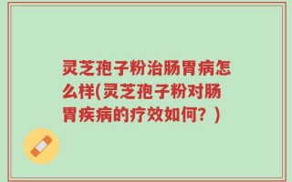 灵芝孢子粉治肠胃病怎么样(灵芝孢子粉对肠胃疾病的疗效如何？)