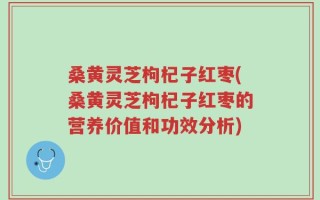 桑黄灵芝枸杞子红枣(桑黄灵芝枸杞子红枣的营养价值和功效分析)