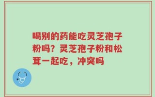 喝别的药能吃灵芝孢子粉吗？灵芝孢子粉和松茸一起吃，冲突吗