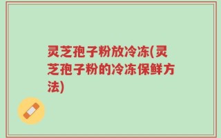 灵芝孢子粉放冷冻(灵芝孢子粉的冷冻保鲜方法)