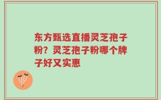 东方甄选直播灵芝孢子粉？灵芝孢子粉哪个牌子好又实惠