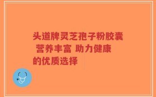 头道牌灵芝孢子粉胶囊 营养丰富 助力健康的优质选择