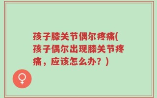 孩子膝关节偶尔疼痛(孩子偶尔出现膝关节疼痛，应该怎么办？)