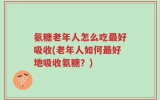 氨糖老年人怎么吃最好吸收(老年人如何最好地吸收氨糖？)