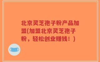 北京灵芝孢子粉产品加盟(加盟北京灵芝孢子粉，轻松创业赚钱！)