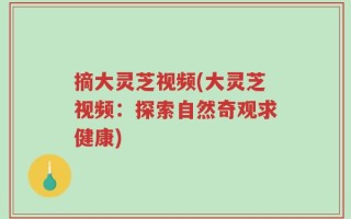 摘大灵芝视频(大灵芝视频：探索自然奇观求健康)