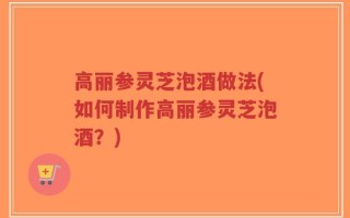 高丽参灵芝泡酒做法(如何制作高丽参灵芝泡酒？)