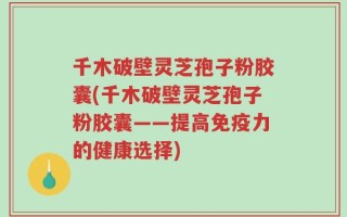 千木破壁灵芝孢子粉胶囊(千木破壁灵芝孢子粉胶囊——提高免疫力的健康选择)