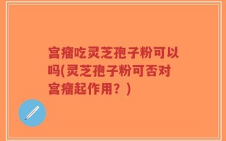 宫瘤吃灵芝孢子粉可以吗(灵芝孢子粉可否对宫瘤起作用？)