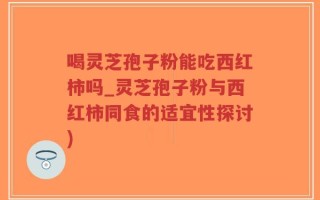 喝灵芝孢子粉能吃西红柿吗_灵芝孢子粉与西红柿同食的适宜性探讨)