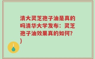 清大灵芝孢子油是真的吗清华大学发布：灵芝孢子油效果真的如何？)