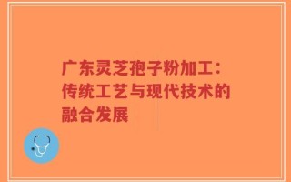 广东灵芝孢子粉加工：传统工艺与现代技术的融合发展