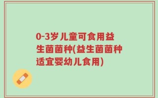 0-3岁儿童可食用益生菌菌种(益生菌菌种适宜婴幼儿食用)