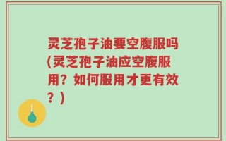 灵芝孢子油要空腹服吗(灵芝孢子油应空腹服用？如何服用才更有效？)