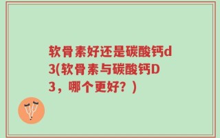软骨素好还是碳酸钙d3(软骨素与碳酸钙D3，哪个更好？)