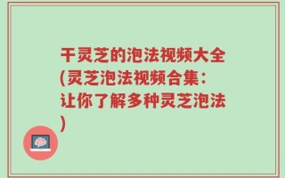 干灵芝的泡法视频大全(灵芝泡法视频合集：让你了解多种灵芝泡法)