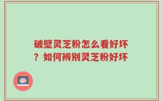 破壁灵芝粉怎么看好坏？如何辨别灵芝粉好坏