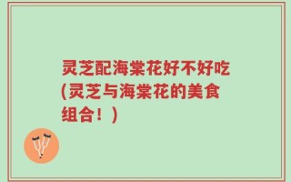 灵芝配海棠花好不好吃(灵芝与海棠花的美食组合！)