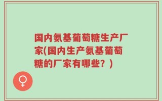 国内氨基葡萄糖生产厂家(国内生产氨基葡萄糖的厂家有哪些？)