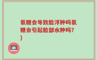 氨糖会导致脸浮肿吗氨糖会引起脸部水肿吗？)
