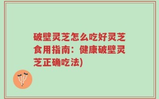 破壁灵芝怎么吃好灵芝食用指南：健康破壁灵芝正确吃法)