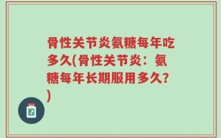 骨性关节炎氨糖每年吃多久(骨性关节炎：氨糖每年长期服用多久？)