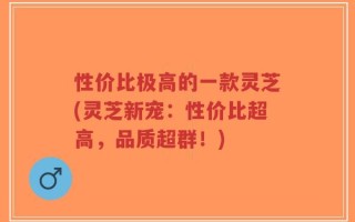 性价比极高的一款灵芝(灵芝新宠：性价比超高，品质超群！)