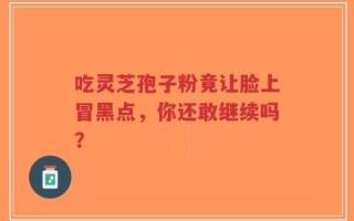 吃灵芝孢子粉竟让脸上冒黑点，你还敢继续吗？