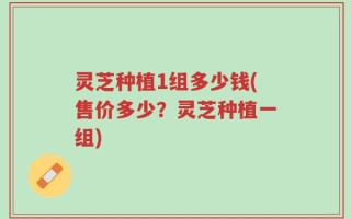 灵芝种植1组多少钱(售价多少？灵芝种植一组)