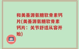 和美善源氨糖软骨素钙片(美善源氨糖软骨素钙片：关节舒适从容开始)