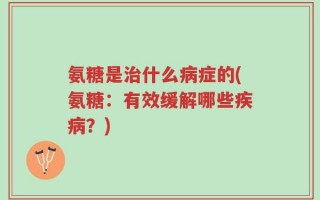 氨糖是治什么病症的(氨糖：有效缓解哪些疾病？)