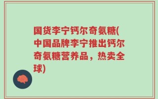 国货李宁钙尔奇氨糖(中国品牌李宁推出钙尔奇氨糖营养品，热卖全球)
