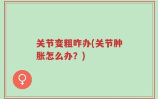 关节变粗咋办(关节肿胀怎么办？)