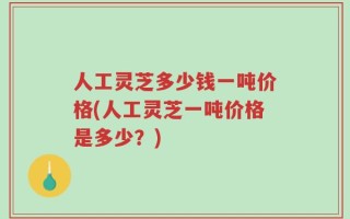 人工灵芝多少钱一吨价格(人工灵芝一吨价格是多少？)