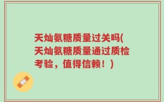 天灿氨糖质量过关吗(天灿氨糖质量通过质检考验，值得信赖！)
