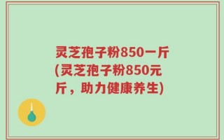 灵芝孢子粉850一斤(灵芝孢子粉850元斤，助力健康养生)