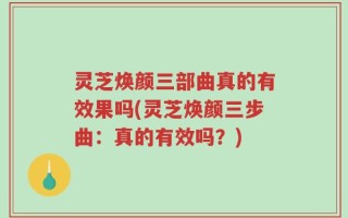 灵芝焕颜三部曲真的有效果吗(灵芝焕颜三步曲：真的有效吗？)