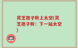 灵芝孢子粉上太空(灵芝孢子粉：下一站太空)
