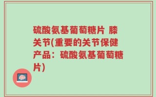 硫酸氨基葡萄糖片 膝关节(重要的关节保健产品：硫酸氨基葡萄糖片)