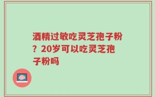 酒精过敏吃灵芝孢子粉？20岁可以吃灵芝孢子粉吗