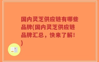 国内灵芝供应链有哪些品牌(国内灵芝供应链品牌汇总，快来了解！)