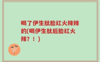喝了伊生肽脸红火辣辣的(喝伊生肽后脸红火辣？！)