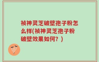 祯神灵芝破壁孢子粉怎么样(祯神灵芝孢子粉破壁效果如何？)