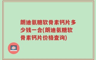 朗迪氨糖软骨素钙片多少钱一合(朗迪氨糖软骨素钙片价格查询)