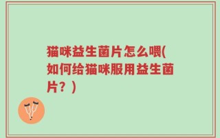 猫咪益生菌片怎么喂(如何给猫咪服用益生菌片？)