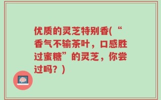 优质的灵芝特别香(“香气不输茶叶，口感胜过蜜糖”的灵芝，你尝过吗？)