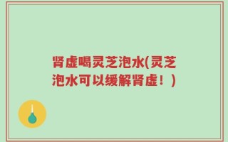 肾虚喝灵芝泡水(灵芝泡水可以缓解肾虚！)