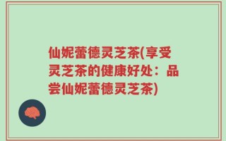 仙妮蕾德灵芝茶(享受灵芝茶的健康好处：品尝仙妮蕾德灵芝茶)