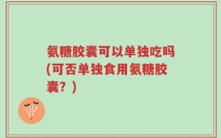 氨糖胶囊可以单独吃吗(可否单独食用氨糖胶囊？)
