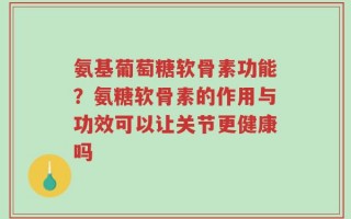 氨基葡萄糖软骨素功能？氨糖软骨素的作用与功效可以让关节更健康吗